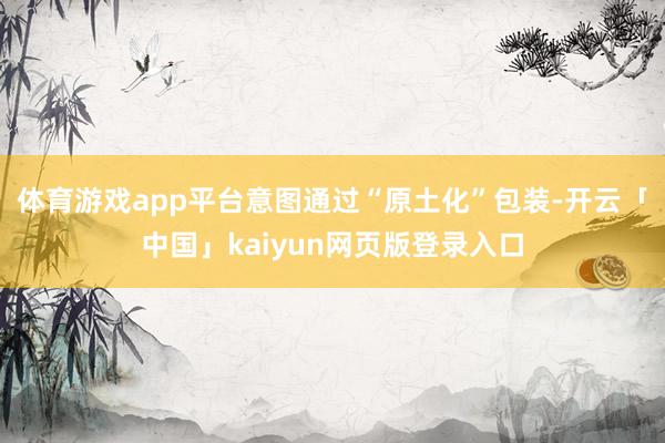 体育游戏app平台意图通过“原土化”包装-开云「中国」kaiyun网页版登录入口
