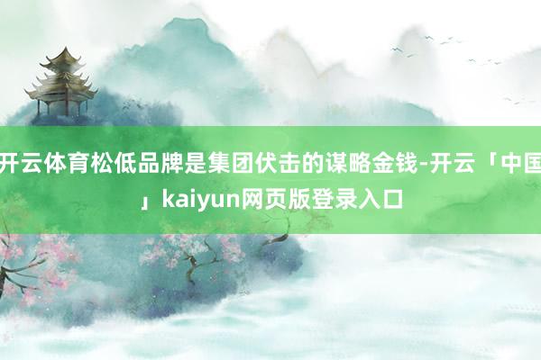 开云体育松低品牌是集团伏击的谋略金钱-开云「中国」kaiyun网页版登录入口