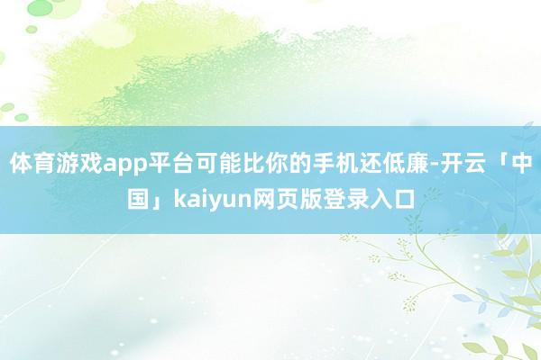 体育游戏app平台可能比你的手机还低廉-开云「中国」kaiyun网页版登录入口