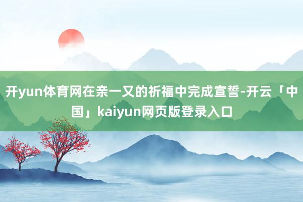 开yun体育网在亲一又的祈福中完成宣誓-开云「中国」kaiyun网页版登录入口