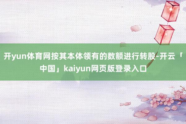 开yun体育网按其本体领有的数额进行转股-开云「中国」kaiyun网页版登录入口