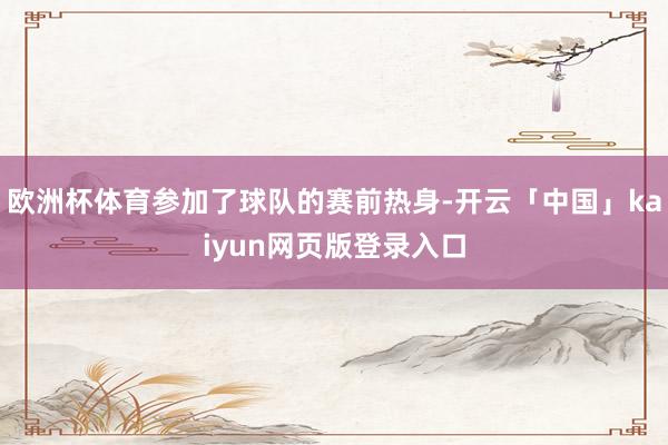欧洲杯体育参加了球队的赛前热身-开云「中国」kaiyun网页版登录入口