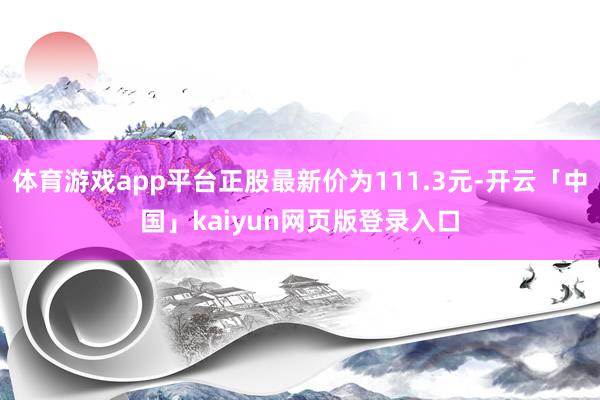 体育游戏app平台正股最新价为111.3元-开云「中国」kaiyun网页版登录入口