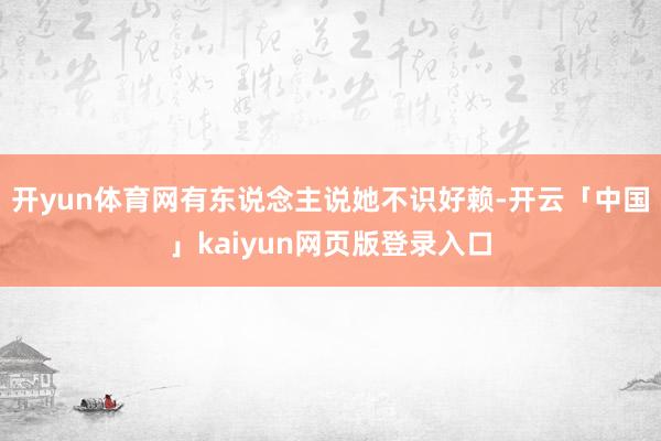 开yun体育网有东说念主说她不识好赖-开云「中国」kaiyun网页版登录入口