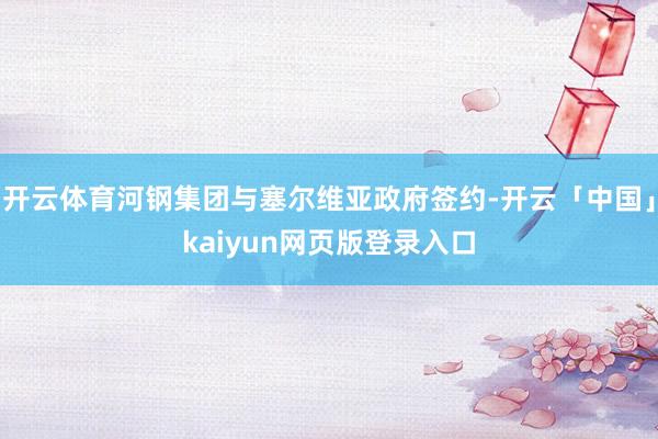 开云体育河钢集团与塞尔维亚政府签约-开云「中国」kaiyun网页版登录入口