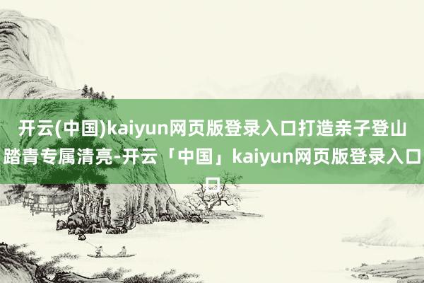 开云(中国)kaiyun网页版登录入口打造亲子登山踏青专属清亮-开云「中国」kaiyun网页版登录入口
