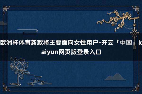 欧洲杯体育新款将主要面向女性用户-开云「中国」kaiyun网页版登录入口