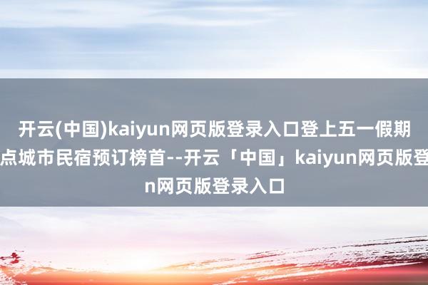 开云(中国)kaiyun网页版登录入口登上五一假期国内热点城市民宿预订榜首--开云「中国」kaiyun网页版登录入口