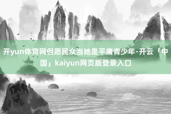 开yun体育网但愿民众当她是平庸青少年-开云「中国」kaiyun网页版登录入口