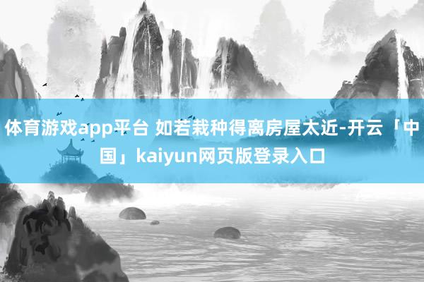体育游戏app平台 如若栽种得离房屋太近-开云「中国」kaiyun网页版登录入口