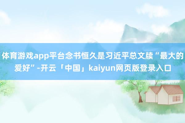 体育游戏app平台念书恒久是习近平总文牍“最大的爱好”-开云「中国」kaiyun网页版登录入口