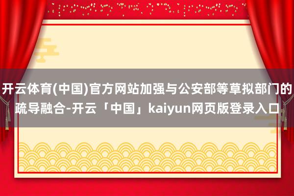 开云体育(中国)官方网站加强与公安部等草拟部门的疏导融合-开云「中国」kaiyun网页版登录入口
