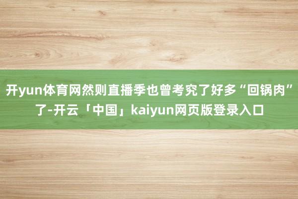 开yun体育网然则直播季也曾考究了好多“回锅肉”了-开云「中国」kaiyun网页版登录入口