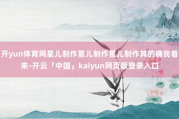 开yun体育网星儿制作星儿制作星儿制作其的确我看来-开云「中国」kaiyun网页版登录入口