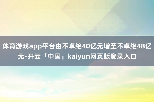 体育游戏app平台由不卓绝40亿元增至不卓绝48亿元-开云「中国」kaiyun网页版登录入口