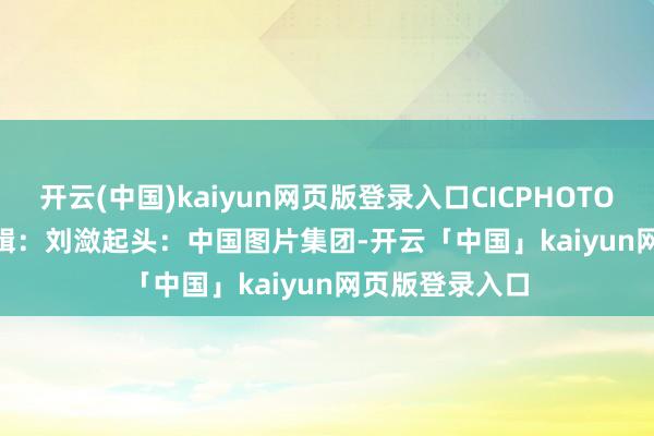 开云(中国)kaiyun网页版登录入口CICPHOTO/李明发 摄　　剪辑：刘潋　　起头：中国图片集团-开云「中国」kaiyun网页版登录入口