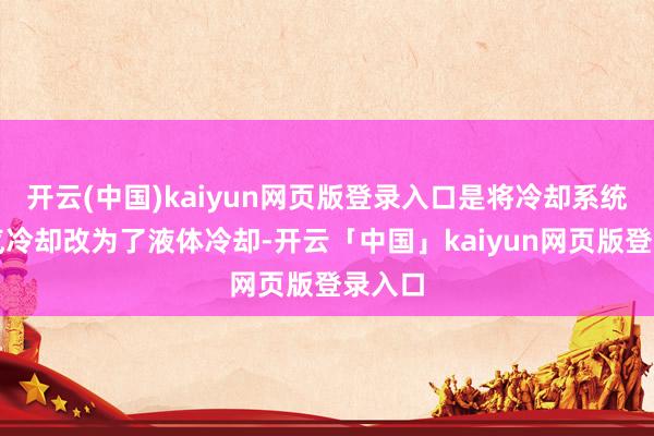 开云(中国)kaiyun网页版登录入口是将冷却系统从空气冷却改为了液体冷却-开云「中国」kaiyun网页版登录入口