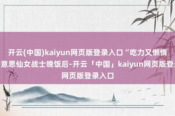 开云(中国)kaiyun网页版登录入口“吃力又懒惰”的好意思仙女战士晚饭后-开云「中国」kaiyun网页版登录入口