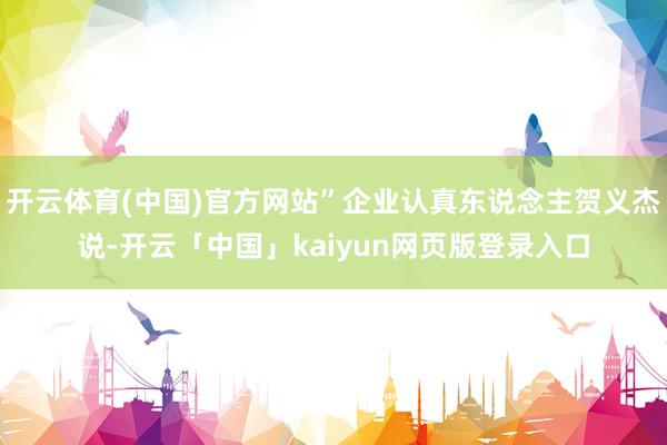 开云体育(中国)官方网站”企业认真东说念主贺义杰说-开云「中国」kaiyun网页版登录入口