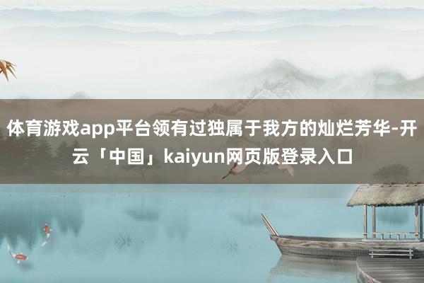 体育游戏app平台领有过独属于我方的灿烂芳华-开云「中国」kaiyun网页版登录入口