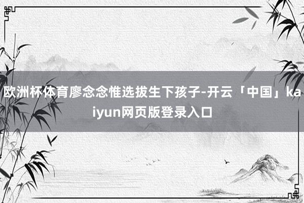 欧洲杯体育廖念念惟选拔生下孩子-开云「中国」kaiyun网页版登录入口