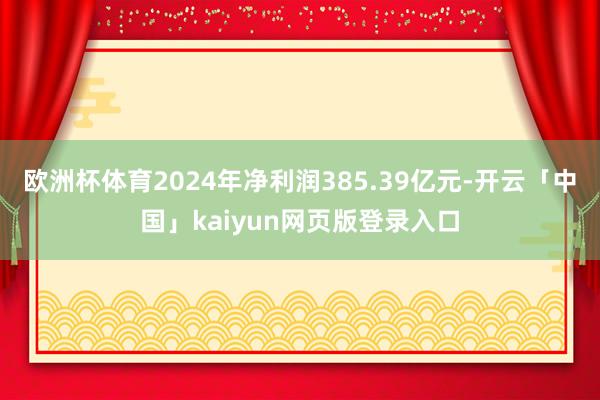 欧洲杯体育2024年净利润385.39亿元-开云「中国」kaiyun网页版登录入口