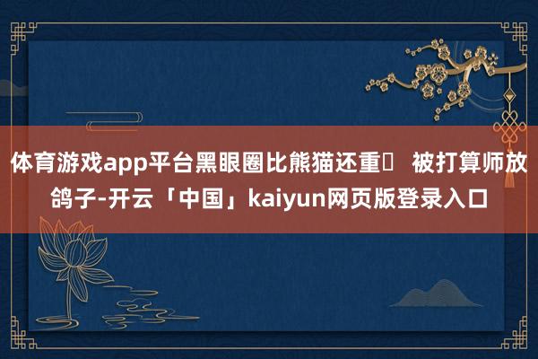 体育游戏app平台黑眼圈比熊猫还重❌ 被打算师放鸽子-开云「中国」kaiyun网页版登录入口