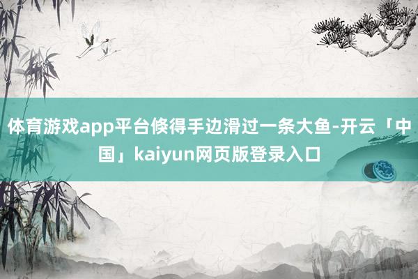 体育游戏app平台倏得手边滑过一条大鱼-开云「中国」kaiyun网页版登录入口