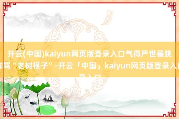 开云(中国)kaiyun网页版登录入口气得严世蕃跳脚骂“老树根子”-开云「中国」kaiyun网页版登录入口
