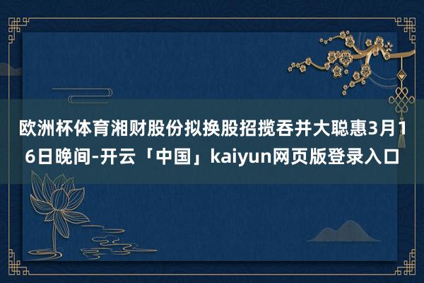 欧洲杯体育　　湘财股份拟换股招揽吞并大聪惠　　3月16日晚间-开云「中国」kaiyun网页版登录入口