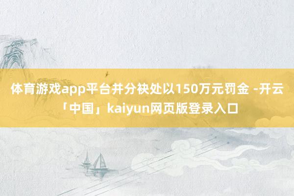 体育游戏app平台并分袂处以150万元罚金 -开云「中国」kaiyun网页版登录入口