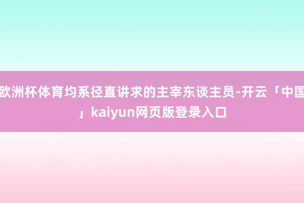 欧洲杯体育均系径直讲求的主宰东谈主员-开云「中国」kaiyun网页版登录入口