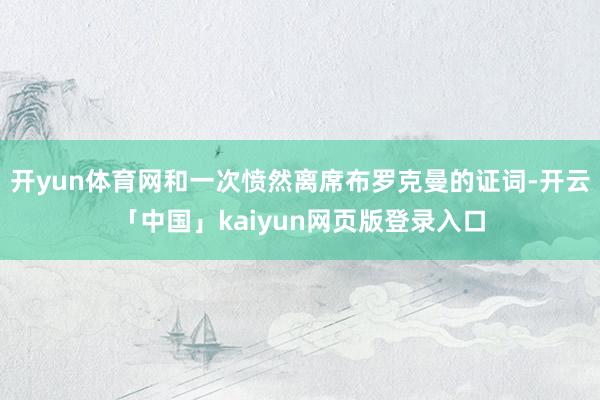 开yun体育网和一次愤然离席布罗克曼的证词-开云「中国」kaiyun网页版登录入口