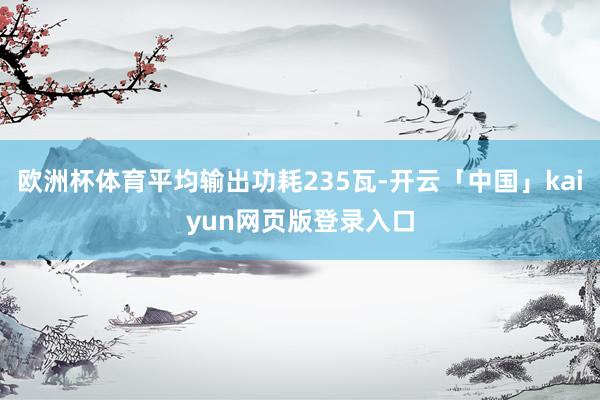 欧洲杯体育平均输出功耗235瓦-开云「中国」kaiyun网页版登录入口