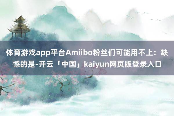 体育游戏app平台Amiibo粉丝们可能用不上：缺憾的是-开云「中国」kaiyun网页版登录入口