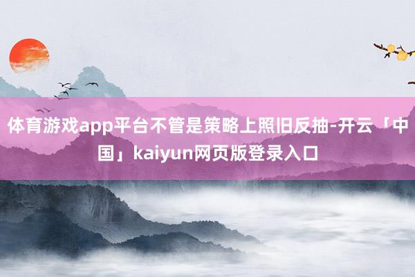 体育游戏app平台不管是策略上照旧反抽-开云「中国」kaiyun网页版登录入口