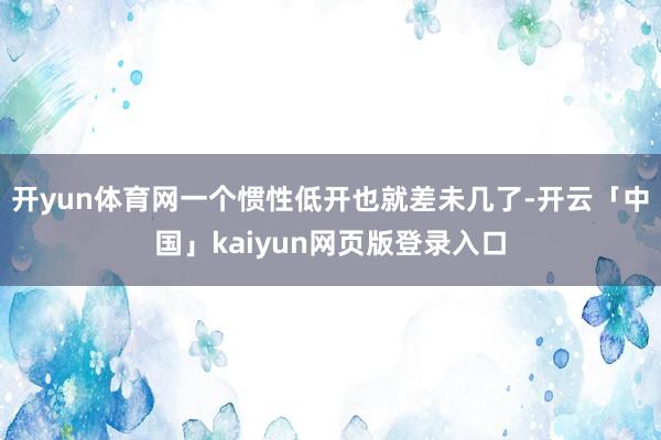 开yun体育网一个惯性低开也就差未几了-开云「中国」kaiyun网页版登录入口