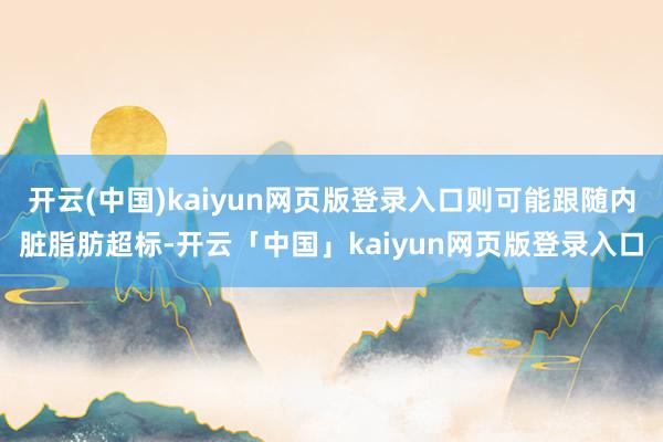 开云(中国)kaiyun网页版登录入口则可能跟随内脏脂肪超标-开云「中国」kaiyun网页版登录入口