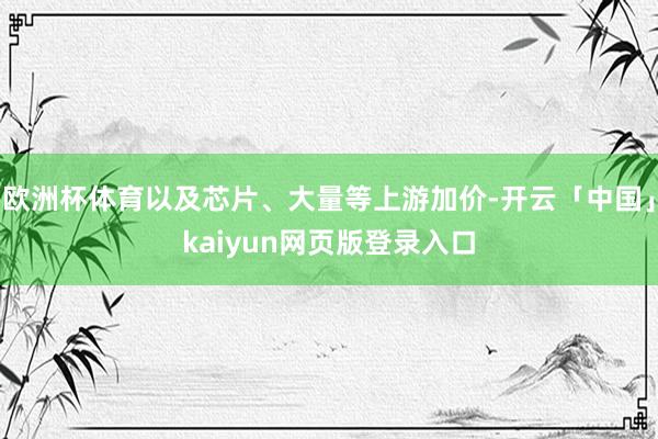 欧洲杯体育以及芯片、大量等上游加价-开云「中国」kaiyun网页版登录入口