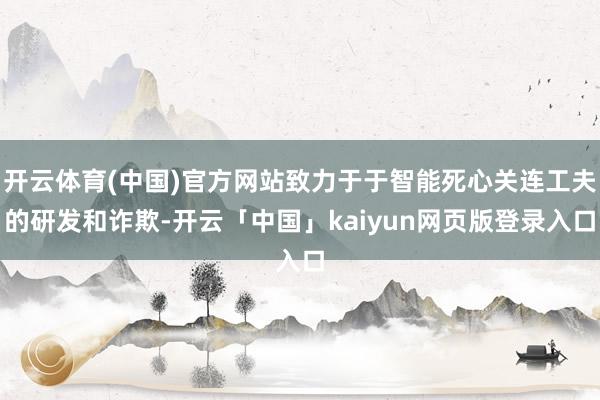 开云体育(中国)官方网站致力于于智能死心关连工夫的研发和诈欺-开云「中国」kaiyun网页版登录入口