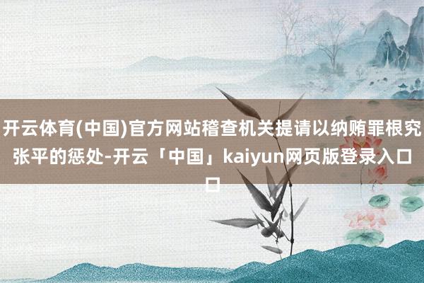 开云体育(中国)官方网站稽查机关提请以纳贿罪根究张平的惩处-开云「中国」kaiyun网页版登录入口