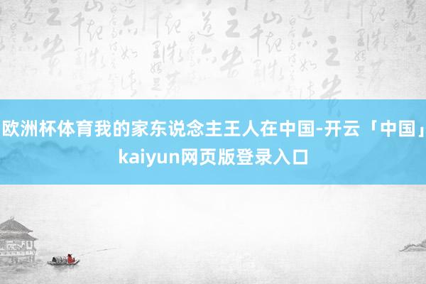 欧洲杯体育我的家东说念主王人在中国-开云「中国」kaiyun网页版登录入口