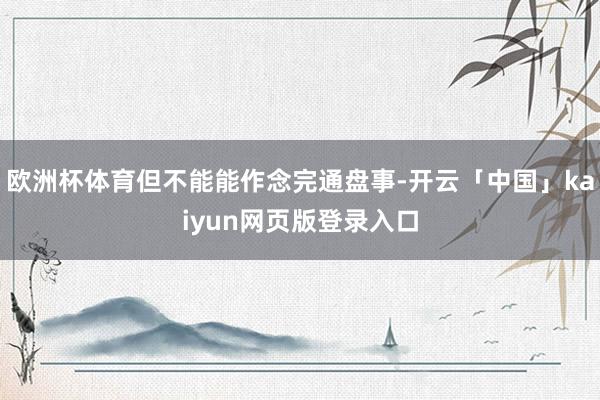 欧洲杯体育但不能能作念完通盘事-开云「中国」kaiyun网页版登录入口
