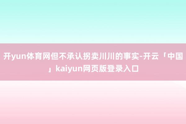 开yun体育网但不承认拐卖川川的事实-开云「中国」kaiyun网页版登录入口