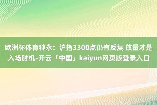 欧洲杯体育种永：沪指3300点仍有反复 放量才是入场时机-开云「中国」kaiyun网页版登录入口