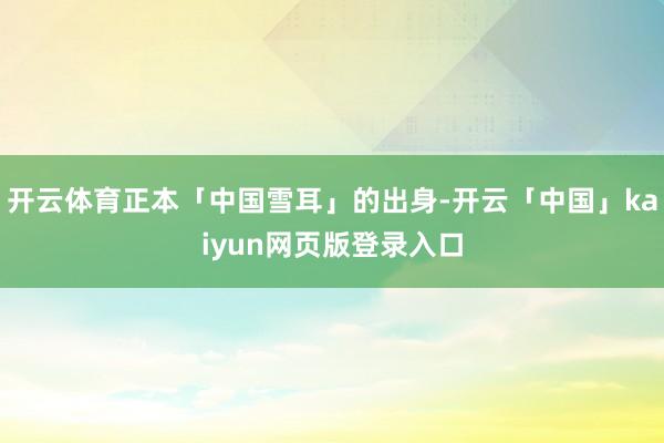 开云体育正本「中国雪耳」的出身-开云「中国」kaiyun网页版登录入口