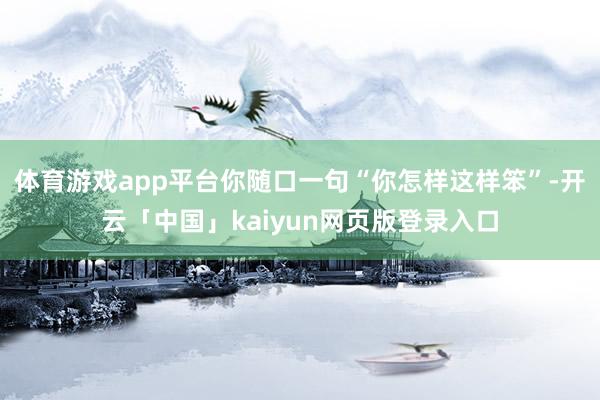 体育游戏app平台你随口一句“你怎样这样笨”-开云「中国」kaiyun网页版登录入口