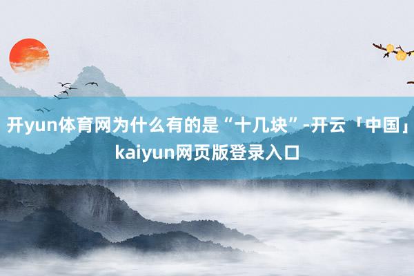 开yun体育网为什么有的是“十几块”-开云「中国」kaiyun网页版登录入口