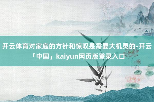 开云体育对家庭的方针和惊叹是需要大机灵的-开云「中国」kaiyun网页版登录入口