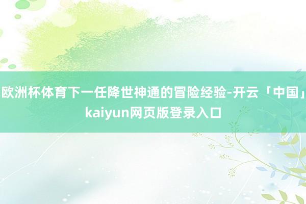 欧洲杯体育下一任降世神通的冒险经验-开云「中国」kaiyun网页版登录入口